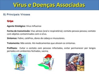 Vírus e Doenças AssociadasVírus e Doenças Associadas
9) Principais Viroses
GripeGripe
Agente Etiológico: Vírus Influenza
Forma de transmissão: Vias aéreas (oral e respiratória); contato pessoa-pessoa; contato
com objetos contaminados com o vírus.
Sintomas: Febre, calafrios, dores de cabeça e musculares.
Tratamento: Não existe. Há medicamentos que aliviam os sintomas.
Profilaxia: Evitar o contato com pessoas infectadas, evitar permanecer por longos
períodos em ambientes fechados, vacina.
 