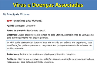 Vírus e Doenças AssociadasVírus e Doenças Associadas
9) Principais Viroses
HPVHPV – (Papiloma Vírus Humano)
Agente Etiológico: Vírus HPV
Forma de transmissão: Contato sexual.
Sintomas: Lesões precursoras do câncer no colo uterino, aparecimento de verrugas na
pele e principalmente nos órgãos genitais.
Tratamento: Retirada das lesões através de procedimentos cirúrgicos.
Profilaxia: Uso de preservativos nas relações sexuais, realização de exames periódicos
(papanicolau) para detecção de lesões no útero.
O HPV pode permanecer durante anos em estado de latência no organismo, suas
manifestações podem aparecer ou reaparecer em qualquer momento da vida sem um
motivo aparente.
 