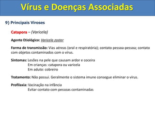 Vírus e Doenças Associadas
9) Principais Viroses
Catapora – (Varicela)
Agente Etiológico: Varicela zoster
Forma de transmissão: Vias aéreas (oral e respiratória); contato pessoa-pessoa; contato
com objetos contaminados com o vírus.
Sintomas: Lesões na pele que causam ardor e coceira
Em crianças: catapora ou varicela
Em aduto: cobreiro
Tratamento: Não possui. Geralmente o sistema imune consegue eliminar o vírus.
Profilaxia: Vacinação na infância
Evitar contato com pessoas contaminadas
 