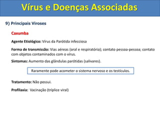 Vírus e Doenças Associadas
9) Principais Viroses
Caxumba
Agente Etiológico: Vírus da Parótida infecciosa
Forma de transmissão: Vias aéreas (oral e respiratória); contato pessoa-pessoa; contato
com objetos contaminados com o vírus.
Sintomas: Aumento das glândulas parótidas (salivares).
Tratamento: Não possui.
Profilaxia: Vacinação (tríplice viral)
Raramente pode acometer o sistema nervoso e os testículos.
 