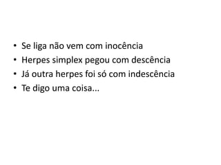 • Se liga não vem com inocência
• Herpes simplex pegou com descência
• Já outra herpes foi só com indescência
• Te digo uma coisa...
 