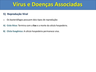 Vírus e Doenças Associadas
5) Reprodução Viral
o Os bacteriófagos possuem dois tipos de reprodução:
A) Ciclo lítico: Termina com a lise e a morte da célula hospedeira.
B) Cliclo lisogênico: A célula hospedeira permanece viva.
 