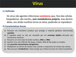 Vírus
1) Definição
Os vírus são agentes infecciosos acelulares que, fora das células
hospedeiras, são inertes, sem metabolismo próprio, mas dentro
delas, seu ácido nucléico torna-se ativo, podendo se reproduzir.
2) Características Gerais
a) Possuem um envoltório protéico que protege o material genético denominado
capsídeo.
b) O capsídeo pode ou não ser revestido por um envelope lipídico derivado das
membranas celulares.
c) Possuem um único tipo de ácido nucléico, DNA ou RNA.
d) Existem vírus com DNA de fita dupla, simples, RNA de fita dupla ou simples.
e) São parasitas intracelulares obrigatórios.
f) Multiplicam-se dentro de células vivas usando a maquinaria de síntese das células.
g) Não possuem metabolismo. Toda energia que utilizam provém da célula hospedeira.
 