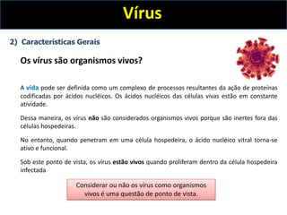 Vírus
2) Características Gerais
Os vírus são organismos vivos?
A vida pode ser definida como um complexo de processos resultantes da ação de proteínas
codificadas por ácidos nucléicos. Os ácidos nucléicos das células vivas estão em constante
atividade.
Dessa maneira, os vírus não são considerados organismos vivos porque são inertes fora das
células hospedeiras.
No entanto, quando penetram em uma célula hospedeira, o ácido nucléico vitral torna-se
ativo e funcional.
Sob este ponto de vista, os vírus estão vivos quando proliferam dentro da célula hospedeira
infectada
Considerar ou não os vírus como organismos
vivos é uma questão de ponto de vista.
 