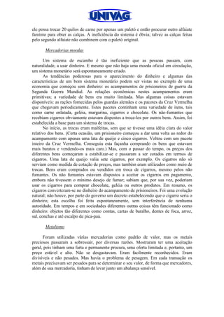 ele possa trocar 20 quilos de carne por apenas um paletó e então procurar outro alfaiate
faminto para obter as calças. A ineficiência do sistema é óbvia; talvez as calças feitas
pelo segundo alfaiate não combinem com o paletó original.
Mercadorias moedas
Um sistema de escambo é tão ineficiente que as pessoas passam, com
naturalidade, a usar dinheiro. E mesmo que não haja uma moeda oficial em circulação,
um sistema monetário será espontaneamente criado.
As tendências poderosas para o aparecimento do dinheiro e algumas das
características de um bom sistema monetário podem ser vistas no exemplo de uma
economia que começou sem dinheiro: os acampamentos de prisioneiros de guerra da
Segunda Guerra Mundial. As relações econômicas nestes acampamentos eram
primitivas; a variedade de bens era muito limitada. Mas algumas coisas estavam
disponíveis: as rações fornecidas pelos guardas alemães e os pacotes da Cruz Vermelha
que chegavam periodicamente. Estes pacotes continham uma variedade de itens, tais
como carne enlatada, geléia, margarina, cigarros e chocolate. Os não-fumantes que
recebiam cigarros obviamente estavam dispostos a troca-los por outros bens. Assim, foi
estabelecida a base para um sistema de trocas.
No início, as trocas eram malfeitas, sem que se tivesse uma idéia clara do valor
relativo dos bens. (Certa ocasião, um prisioneiro começou a dar uma volta ao redor do
acampamento com apenas uma lata de queijo e cinco cigarros. Voltou com um pacote
inteiro da Cruz Vermelha. Conseguiu esta façanha comprando os bens que estavam
mais baratos e vendendo-os mais caro.) Mas, com o passar do tempo, os preços dos
diferentes bens começaram a estabilizar-se e passaram a ser cotados em termos de
cigarros. Uma lata de queijo valia sete cigarros, por exemplo. Os cigarros não só
serviam como medida de cotação de preços, mas também eram utilizados como meio de
trocas. Bens eram comprados ou vendidos em troca de cigarros, mesmo pelos não
fumantes. Os não fumantes estavam dispostos a aceitar os cigarros em pagamento,
embora não tivessem o mínimo desejo de fumar; sabiam que, por sua vez, poderiam
usar os cigarros para comprar chocolate, geléia ou outros produtos. Em resumo, os
cigarros converteram-se no dinheiro do acampamento de prisioneiros. Foi uma evolução
natural; não houve, por parte do governo um decreto estabelecendo que o cigarro seria o
dinheiro; esta escolha foi feita espontaneamente, sem interferência de nenhuma
autoridade. Em tempos e em sociedades diferentes outras coisas têm funcionado como
dinheiro: objetos tão diferentes como contas, cartas de baralho, dentes de foca, arroz,
sal, conchas e até escalpo de pica-pau.
Metalismo
Foram utilizadas várias mercadorias como padrão de valor, mas os metais
preciosos passaram a sobressair, por diversas razões. Mostraram ter uma aceitação
geral, pois tinham uma farta e permanente procura, uma oferta limitada e, portanto, um
preço estável e alto. Não se desgastavam. Eram facilmente reconhecidos. Eram
divisíveis e não pesados. Mas havia o problema de pesagem. Em cada transação os
metais precisavam ser pesados para se determinar o seu valor, de forma que mercadores,
além de sua mercadoria, tinham de levar junto um abalança sensível.
 