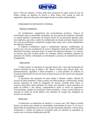 parte é feita por cheques, o banco pode fazer promessas de pagar acima do que ele
dispõe consigo em depósito ou reserva e, desta forma, criar moeda ou meio de
pagamento, apesar de não poder emitir papel-moeda ou cunhar moeda metálica.
FERRAMENTAS DO BANCO CENTRAL
Depósito compulsório
Os recolhimentos compulsórios são essencialmente restritivos. Trata-se da
esterilização, junto às autoridades monetárias, de uma parcela dos depósitos realizados
no sistema bancário. Geralmente são fixados através de um percentual aplicado sobre
estes depósitos, que reduz o poder de multiplicação da moeda escritural. Quanto maior
for a taxa de recolhimento compulsório exigida, tanto menor será o efeito multiplicador
dos depósitos bancários.
O Depósito Compulsório regula o multiplicador bancário, imobilizando, de
acordo com a taxa de recolhimento de reserva obrigatória fixada pelo CMN (Conselho
Monetário Nacional), uma parte maior ou menor dos depósitos bancários e os recursos
de terceiros que nela circulem (títulos em cobrança, tributos recolhidos, garantias de
operações de crédito), restringindo ou alimentando o processo de expansão dos meios
de pagamento.
Open market
O Open market ou operações de mercado aberto são o mais ágil instrumento de
política monetária de que se dispõe o BC (Banco Central), pois, através delas, são,
permanentemente, regulados a oferta monetária e o custo primário do dinheiro na
economia referenciado na troca de reservas bancarias por um dia, através das operações
de overnight.
O mecanismo das operações de open market é bastante simples. Quando há
excesso de oferta monetária, o banco central, em leilões próprios e institucionais, realiza
maciças operações de venda de obrigações do tesouro, retirando desta forma, os
excessos observados; pelas operações de venda, será reduzida a massa monetária em
poder do público e dos bancos, comprimindo-se assim os meios de pagamento.
Conversamente, quando há insuficiente oferta monetária, o banco central ingressa no
mercado de títulos da dívida pública com intenções de compra das obrigações do
tesouro em circulação.
Redesconto
O redesconto ou empréstimo de liquidez é o socorro que o BC (Banco Central)
fornece aos bancos para atender às necessidades momentâneas de caixa. É, em tese, a
última linha de atendimento aos furos de caixa das instituições bancárias. Através desse
instrumento, o volume de moeda em circulação pode ser reduzido ou expandido, de
acordo com os critérios estabelecidos pelo BC.
 