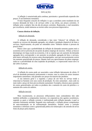 INFLAÇÃO.
A inflação é caracterizada pela contínua, persistente e generalizada expansão dos
preços. É um fenômeno monetário.
O mais frequente conceito de inflação é o que a considera como resultante de um
excesso demanda de bens e de serviços sobre a sua oferta, aos preços correntes. A
inflação seria o próprio fato da alta de preços correntes. Representa, o mal monetário
por excelência, sendo inúmeras as teorias sobre esse processo depreciativo.
Causas clássicas de inflação.
Inflação de demanda.
A inflação de demanda, considerada o tipo mais “clássico” de inflação, diz
respeito ao excesso de demanda agregada, em relação à produção disponível de bens e
serviços. Intuitivamente, ela pode ser entendida como “dinheiro demais à procura de
poucos bens”.
Parece claro que a probabilidade de inflação de demanda aumenta quanto mais a
economia estiver próxima de um ponto de pleno emprego de recursos. Afinal, se houver
desemprego em larga escala na economia, é de se esperar que um aumento da demanda
agregada deva corresponder a um aumento na produção agregada de bens e serviços,
pela maior utilização de recursos antes desempregados, sem que necessariamente ocorra
um aumento generalizado de preços. Quanto mais nos aproximamos do pleno emprego,
reduz-se a possibilidade de uma expansão da produção, e a repercussão maior deve se
dar sobre os preços.
Inflação de custos.
A inflação de custos pode ser associada a uma inflação tipicamente de oferta. O
nível de demanda permanece praticamente o mesmo, mas os custos de certos insumos
importantes aumentam e são passados aos preços da maioria dos produtos.
A sua natureza geral é a seguinte; o preço de um bem ou serviço tende a
relacionar-se bastante com seus custos de produção. Se estes aumentam , mais cedo ou
mais tarde o preço do bem provavelmente aumentará. Exemplos clássicos para aumento
de custos generalizados em todos os produtos são o aumento do custo do petróleo e o
aumento dos custos de salários.
Inflação inercial.
Mais recentemente, os processos inflacionários mais contundentes têm sido
também atribuídos a componentes inerciais e às expectativas dos agentes econômicos,
segundo as quais a inflação corrente é realimentada pela inflação passada, à qual se
encontra fortemente atrelada. Segundo esta explicação, a inflação possui componentes
de auto-sustentação ou de realimentação automática, formais como a correção
monetária e informais como a generalizada prática de remarcação e de emissão de novas
listas de preços pela empresa.
 