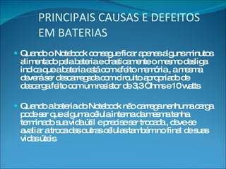 PRINCIPAIS CAUSAS E DEFEITOS EM BATERIAS Quando o Notebook consegue ficar apenas alguns minutos alimentado pela bateria e drasticamente o mesmo desliga indica que a bateria está com efeito memória , a mesma deverá ser descarregada com circuito apropriado de descarga feito com um resistor de 3,3 Ohms e 10 watts Quando a bateria do Notebook não carrega nenhuma carga pode ser que alguma célula interna da mesma tenha terminado sua vida útil e precise ser trocada , deve-se avaliar a troca das outras células também no final de suas vidas úteis 