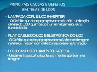 PRINCIPAIS CAUSAS E DEFEITOS   EM TELAS DE LCDS LAMPADA CCFL E LCD INVERTER - O Defeito que estas peças provocam é a não iluminação da tela do LCD que fica com uma imagem escura no fundo da tela FLAT CABLE DO LCD E ELETRÔNICA DO LCD - O Defeito que estas peças provocam é a falta de imagem na tela ou imagem com defeito nas cores e na formação LCD COM DESCOLAMENTO DA TELA - Listas verticais ou horizontais brilhantes aparecem na imagem 