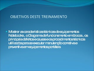 OBJETIVOS DESTE TREINAMENTO Mostrar as características técnicas de equipamentos Notebooks , o Diagrama de funcionamento em blocos , os principais defeitos e causas e os procedimentos técnicos utilizados para se executar manutenção corretiva e preventiva em equipamentos portáteis 