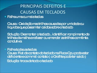 PRINCIPAIS DEFEITOS E  CAUSAS EM TECLADOS Falha uma ou mais teclas Causa : Oxidação nas trilhas causadas por umidade ou líquidos que possam ter caídos sobre o teclado Solução: Desmontar o teclado , identificar rompimento de trilhas da malha e rafazer ou emendar as trilhas com tinta condutiva Falha todas as teclas Causa: Flat de contato do teclado na Placa Cpu pode estar deficiente e com mal contato ( o Grafite pode ter saído ) Solução: troca de todo o teclado 