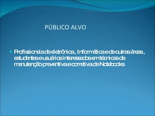  PÚBLICO ALVO Profissionais de eletrônica , Informática e de outras áreas , estudantes e usuários interessados em técnicas de manutenção preventiva e corretiva de Notebooks 