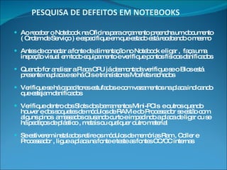 PESQUISA DE DEFEITOS EM NOTEBOOKS Ao receber o Notebook na Oficina para orçamento preencha um documento ( Ordem de Serviço ) e especifique em que estado está recebendo o mesmo Antes de conectar a fonte de alimentação no Notebook e ligar ,  faça uma inspeção visual em todo equipamento e verifique pontos físicos danificados  Quando for analisar a Placa CPU já desmontada verifique se o Bios está presente na placa e se há CIs e transístores Mosfets rachados Verifique se há capacitores estufados e com vazamentos na placa indicando que estejam danificados Verifique dentro dos Slots dos barramentos Mini-PCIs  e outros quando houver e dos soquetes de módulos de RAM e do Processador se estão com alguns pinos  amassados causando curto e impedindo a placa de ligar ou se há pedaços de plástico , metais ou qualquer outro material  Se estiverem instalados retire os módulos de memórias Ram , Coller e Processador , ligue a placa na fonte e teste as fontes CC/CC internas 