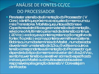 ANÁLISE DE FONTES CC/CC  DO PROCESSADOR   Para testar a tensão de alimentação do Processador ( V Core ) identifique próximo ao soquete do mesmo um ou mais Transistores  Mosfets que juntos a Bobinas e Capacitores eletrolíticos geram a tensão de alimentação , selecione o Multímetro para medida de tensão contínua ( 20 Vcc ) e coloque a ponteira preta no pólo negativo da fonte ( fio preto ) e com a ponteira vermelha encoste na Bobina ou num dos terminais do Mosfet , num dos lados deverá medir uma tensão de 3,3 ou 5 volts e no outro a tensão correspondente a alimentação do Processador que dependerá do tipo do mesmo e irá variar de 1.6 a 2.4 Vcc , se não houver tensão ou se estiver acima do especificado indica que o Mosfet ou circuitos associados a ele e responsáveis pela geração da tensão V Core estejam danificados 