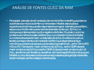 ANÁLISE DE FONTES CC/CC DA RAM Para testar a tensão de alimentação da memória Ram identifique próximo aos Slots dos módulos de Ram um transistor Mosfet associados a capacitores e bobinas que são responsáveis em gerar a tensão para a Ram , selecione o Multímetro para medida de tensão contínua ( 20 Vcc ) e coloque a ponteira preta no pólo negativo da fonte ( fio preto ) e com a ponteira vermelha encoste na Bobina ou num dos terminais do Mosfet , num dos lados deverá medir uma tensão de 3,3 ou 5 volts e no outro a tensão correspondente a alimentação da Ram que dependerá do tipo memória suportado pela placa que se está diagnosticando , se for Dimm PC 100 ou PC 133 deverá  medir em torno de 3,2 Vcc , se for DDR deverá medir em torno de 2,5 Vcc e se for DDR 2 deverá medir em torno de 1,8 Vcc , se não houver tensão ou se estiver acima do especificado indica que o Mosfet ou circuitos associados a ele e responsáveis pela geração da tensão de alimentação da Ram estejam danificados 