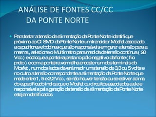 ANÁLISE DE FONTES CC/CC   DA PONTE NORTE Para testar a tensão de alimentação da Ponte Norte identifique próximo ao CI SMD da Ponte Norte um transistor Mosfet associado a capacitores e bobinas que são responsáveis em gerar a tensão para a mesma , selecione o Multímetro para medida de tensão contínua ( 20 Vcc ) e coloque a ponteira preta no pólo negativo da fonte ( fio preto ) e com a ponteira vermelha encoste num dos terminais do Mosfet , num dos lados deverá medir uma tensão de 3,3 ou 5 volts e no outro a tensão correspondente a alimentação da Ponte Norte que mede entre 1, 5 e 2,2 Vcc , se não houver tensão ou se estiver acima do especificado indica que o Mosfet ou circuitos associados a ele e responsáveis pela geração da tensão de alimentação da Ponte Norte estejam danificados 