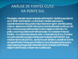 ANÁLISE DE FONTES CC/CC   DA PONTE SUL Para testar a tensão de alimentação da Ponte Sul identifique próximo ao CI SMD da Ponte Sul um transistor Mosfet associado a capacitores e bobinas que são responsáveis em gerar a tensão para a mesma , selecione o Multímetro para medida de tensão contínua ( 20 Vcc ) e coloque a ponteira preta no pólo negativo da fonte ( fio preto ) e com a ponteira vermelha encoste  num dos terminais do Mosfet , num dos lados deverá medir uma tensão de 3,3 ou 5 volts e no outro a tensão correspondente a alimentação da Ponte Sul que mede em torno de 2,5 Vcc , se não houver tensão ou se estiver acima do especificado indica que o Mosfet ou circuitos associados a ele e responsáveis pela geração da tensão de alimentação da Ponte Sul  estejam danificados  e devem ser substituídos 
