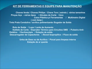 KIT DE FERRAMENTAS E EQUIPS PARA MANUTENÇÃO   Chaves fenda / Chaves Philips  /   Chave Torx ( estrela )  vários tamanhos Pinças Aço  - vários tipos  / Alicates de Corte  / bico  Caixa Plástica p/ Ferramentas  /  Multímetro Digital  ( com beep )  Tinta Prata Condutiva / acrílico polimerizante /Sugador de Solda  Rolo de Solda  / Lupa / Lente de Aumento  Estilete de Corte  / Soprador Térmico para Circuitos SMD  / Pulseira Anti-Estática  / Osciloscópio  / Estação de solda  Descarregador de Capacitores  / Álcool Isopropílico  / Fluxo de solda  Unha de Osso ou de Acrílico /  Pincel para limpeza interna  Estação de ar quente  