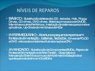 NÍVEIS DE REPAROS BÁSICO :  Substituição de telas de LCD , teclados , Hds , Floppy Drives , CD drives , DVD drives , Baterias principais e de CMOS , Memórias e outros Periféricos , Instalação de sistemas operacionais e aplicativos , Up Grade de memórias e de HDs INTERMEDIÁRIO : Abertura e pequenos reparos em fontes de alimentação , baterias , teclados  , Drives de FD,CD e DVD  e troca de conectores e fusíveis na placa CPU AVANÇADO :  Substituição de Componentes SMDs , Reparo de Fontes de Alimentação e de Alta Tensão ,  Diagnóstico e Manutenção Eletrônica com uso de Multímetro e Estação de ar quente para retrabalho em CIs BGAs 