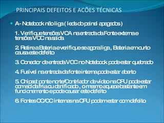 PRINCIPAIS DEFEITOS E ACÕES TÉCNICAS A- Notebook não liga ( leds do painel apagados ) 1. Verifique tensões VCA na entrada da Fonte externa e tensões VCC na saída 2. Retire a Bateria e verifique se agora liga , Bateria em curto causa este defeito 3. Conector de entrada VCC no Notebook pode estar quebrado  4. Fusível na entrada da fonte interna pode estar aberto 5. Chipset ponte norte/Contrlador de vídeo na CPU pode estar com solda fria ou danificado , o mesmo aquece bastante em funcionamento e pode causar este defeito 6. Fontes CC/CC internas na CPU podem estar com defeito 