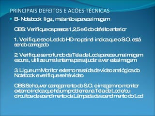 PRINCIPAIS DEFEITOS E ACÕES TÉCNICAS B- Notebook  liga , mais não aparece imagem OBS: Verifique os passos 1,2,5 e 6 do defeito anterior 1. Verifique se o Led do HD no painel indica que o S.O. está sendo carregado 2. Verifique se no fundo da Tela de Lcd aparece uma imagem escura , utilize uma lanterna para ajudar a ver esta imagem 3. Ligue um Monitor externo na saída de vídeo analógica do Notebook e verifique se há vídeo OBS:Se houver carregamento do S.O. e imagem no monitor externo indica que há um problema na Tela de Lcd e/ou circuitos de acendimento da Lâmpada de acendimento do Lcd 