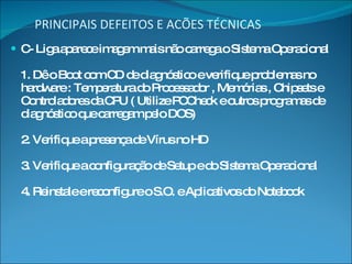 PRINCIPAIS DEFEITOS E ACÕES TÉCNICAS C- Liga aparece imagem mais não carrega o Sistema Operacional 1. Dê o Boot com CD de diagnóstico e verifique problemas no hardware : Temperatura do Processador , Memórias , Chipsets e Controladores da CPU ( Utilize PCCheck e outros programas de diagnóstico que carregam pelo DOS) 2. Verifique a presença de Vírus no HD 3. Verifique a configuração de Setup e do Sistema Operacional 4. Reinstale e reconfigure o S.O. e Aplicativos do Notebook 