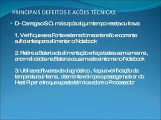 PRINCIPAIS DEFEITOS E ACÕES TÉCNICAS D- Carrega o S.O. mais após algum tempo reseta ou trava 1. Verifique se a Fonte externa fornece tensão e corrente suficientes para alimentar o Notebook 2. Retire a Bateria de alimentação e faça testes sem a mesma , anormalidades na Bateria causam este sintoma no Notebook 3. Utilize softwares de diagnóstico , faça a verificação da temperatura interna , desmonte e limpe a passagem de ar do Heat Piper e troque a pasta térmica sobre o Processador 