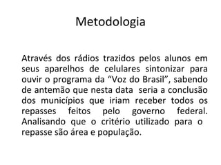 Metodologia Através dos rádios trazidos pelos alunos em seus aparelhos de celulares sintonizar para ouvir o programa da “Voz do Brasil”, sabendo de antemão que nesta data  seria a conclusão dos municípios que iriam receber todos os repasses feitos pelo governo federal. Analisando que o critério utilizado para o  repasse são área e população.  