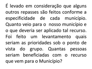É levado em consideração que alguns outros repasses são feitos conforme a especificidade de cada município. Quanto veio para o  nosso município e o que deveria ser aplicado tal recurso. Foi feito um levantamento quais seriam as prioridades sob o ponto de vista do grupo. Quantas pessoas seriam beneficiadas com o recurso que vem para o Município?  