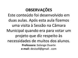 OBSERVAÇÕES Este conteúdo foi desenvolvido em duas aulas. Após esta aula fizemos uma visita à Sessão na Câmara Municipal quando era para votar um projeto que diz respeito às necessidades de muitos dos alunos. Professora:  Solange Duarte e-mail:  desisoll@gmail . com 