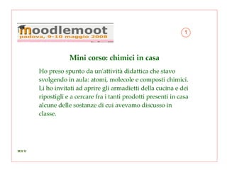 Mini corso: chimici in casa Ho preso spunto da un'attività didattica che stavo svolgendo in aula: atomi, molecole e composti chimici. Li ho invitati ad aprire gli armadietti della cucina e dei ripostigli e a cercare fra i tanti prodotti presenti in casa alcune delle sostanze di cui avevamo discusso in classe. 1 