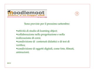Sono previste per il prossimo settembre:  attività di studio di learning object; collaborazione nella progettazione e nella  realizzazione di corsi; condivisione di  contenuti didattici e di test di verifica; condivisione di oggetti digitali, come foto, filmati, animazioni. 3 