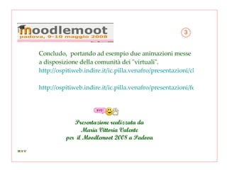 Concludo,  portando ad esempio due animazioni messe a disposizione della comunità dei "virtuali".  http://ospitiweb.indire.it/ic.pilla.venafro/presentazioni/chiave_dicotomica_pdf.swf http://ospitiweb.indire.it/ic.pilla.venafro/presentazioni/fermentazione_alcolica_pdf.swf   Presentazione realizzata da Maria Vittoria Valente per  il Moodlemoot 2008 a Padova 3 