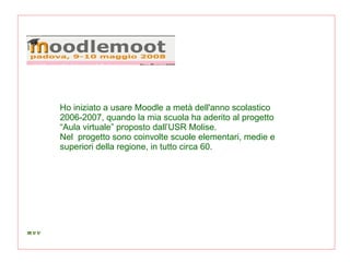 Ho iniziato a usare Moodle a metà dell'anno scolastico 2006-2007, quando la mia scuola ha aderito al progetto “Aula virtuale” proposto dall’USR Molise. Nel  progetto sono coinvolte scuole elementari, medie e superiori della regione, in tutto circa 60. 
