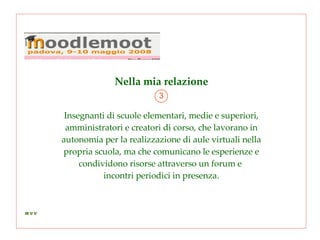 Nella mia relazione 3 Insegnanti di scuole elementari, medie e superiori, amministratori e creatori di corso, che lavorano in autonomia per la realizzazione di aule virtuali nella propria scuola, ma che comunicano le esperienze e condividono risorse attraverso un forum e  incontri periodici in presenza. 