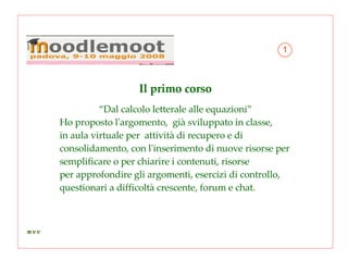 Il primo corso “ Dal calcolo letterale alle equazioni” Ho proposto l'argomento,  già sviluppato in classe, in aula virtuale per  attività di recupero e di consolidamento, con l'inserimento di nuove risorse per semplificare o per chiarire i contenuti, risorse  per approfondire gli argomenti, esercizi di controllo, questionari a difficoltà crescente, forum e chat.  1 