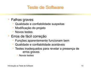 Teste de Software
Introdução ao Teste de Software 13
 Falhas graves
 Qualidade e confiabilidade suspeitas
 Modificação do projeto
 Novos testes
 Erros de fácil correção
 Funções aparentemente funcionam bem
 Qualidade e confiabilidade aceitáveis
 Testes inadequados para revelar a presença de
erros graves
 Novos testes
 