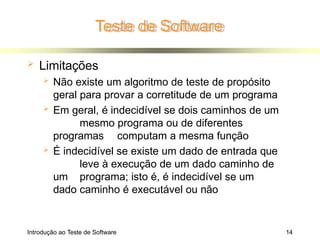 Teste de Software
Introdução ao Teste de Software 14
 Limitações
 Não existe um algoritmo de teste de propósito
geral para provar a corretitude de um programa
 Em geral, é indecidível se dois caminhos de um
mesmo programa ou de diferentes
programas computam a mesma função
 É indecidível se existe um dado de entrada que
leve à execução de um dado caminho de
um programa; isto é, é indecidível se um
dado caminho é executável ou não
 