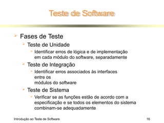 Teste de Software
Introdução ao Teste de Software 16
 Fases de Teste
 Teste de Unidade
 Identificar erros de lógica e de implementação
em cada módulo do software, separadamente
 Teste de Integração
 Identificar erros associados às interfaces
entre os
módulos do software
 Teste de Sistema
 Verificar se as funções estão de acordo com a
especificação e se todos os elementos do sistema
combinam-se adequadamente
 