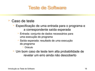 Teste de Software
Introdução ao Teste de Software 18
 Caso de teste
 Especificação de uma entrada para o programa e
a correspondente saída esperada
 Entrada: conjunto de dados necessários para
uma execução do programa
 Saída esperada: resultado de uma execução
do programa
 Oráculo
 Um bom caso de teste tem alta probabilidade de
revelar um erro ainda não descoberto
 