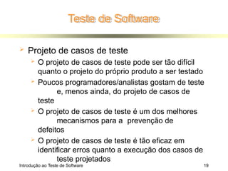 Teste de Software
Introdução ao Teste de Software 19
 Projeto de casos de teste
 O projeto de casos de teste pode ser tão difícil
quanto o projeto do próprio produto a ser testado
 Poucos programadores/analistas gostam de teste
e, menos ainda, do projeto de casos de
teste
 O projeto de casos de teste é um dos melhores
mecanismos para a prevenção de
defeitos
 O projeto de casos de teste é tão eficaz em
identificar erros quanto a execução dos casos de
teste projetados
 
