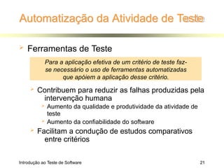 Automatização da Atividade de Teste
Introdução ao Teste de Software 21
 Ferramentas de Teste
 Contribuem para reduzir as falhas produzidas pela
intervenção humana
 Aumento da qualidade e produtividade da atividade de
teste
 Aumento da confiabilidade do software
 Facilitam a condução de estudos comparativos
entre critérios
Para a aplicação efetiva de um critério de teste faz-
se necessário o uso de ferramentas automatizadas
que apóiem a aplicação desse critério.
 