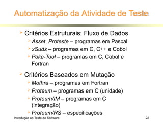 Automatização da Atividade de Teste
Introdução ao Teste de Software 22
 Critérios Estruturais: Fluxo de Dados
 Asset, Proteste – programas em Pascal
 xSuds – programas em C, C++ e Cobol
 Poke-Tool – programas em C, Cobol e
Fortran
 Critérios Baseados em Mutação
 Mothra – programas em Fortran
 Proteum – programas em C (unidade)
 Proteum/IM – programas em C
(integração)
 Proteum/RS – especificações
 