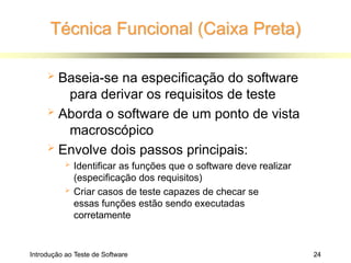 Técnica Funcional (Caixa Preta)
Introdução ao Teste de Software 24
 Baseia-se na especificação do software
para derivar os requisitos de teste
 Aborda o software de um ponto de vista
macroscópico
 Envolve dois passos principais:
 Identificar as funções que o software deve realizar
(especificação dos requisitos)
 Criar casos de teste capazes de checar se
essas funções estão sendo executadas
corretamente
 