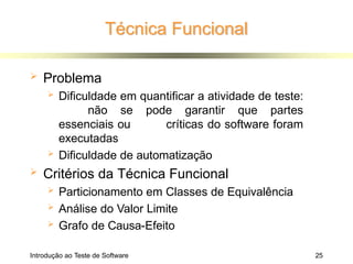 Técnica Funcional
Introdução ao Teste de Software 25
 Problema
 Dificuldade em quantificar a atividade de teste:
não se pode garantir que partes
essenciais ou críticas do software foram
executadas
 Dificuldade de automatização
 Critérios da Técnica Funcional
 Particionamento em Classes de Equivalência
 Análise do Valor Limite
 Grafo de Causa-Efeito
 