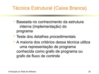 Técnica Estrutural (Caixa Branca)
Introdução ao Teste de Software 26
 Baseada no conhecimento da estrutura
interna (implementação) do
programa
 Teste dos detalhes procedimentais
 A maioria dos critérios dessa técnica utiliza
uma representação de programa
conhecida como grafo de programa ou
grafo de fluxo de controle
 