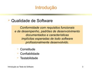 Introdução
Introdução ao Teste de Software 3
 Qualidade de Software
 Corretitude
 Confiabilidade
 Testabilidade
Conformidade com requisitos funcionais
e de desempenho, padrões de desenvolvimento
documentados e características
implícitas esperadas de todo software
profissionalmente desenvolvido.
 