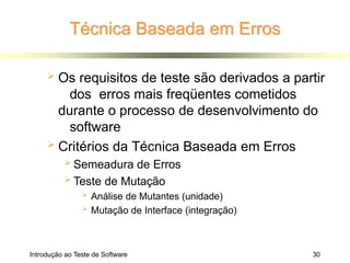 Técnica Baseada em Erros
Introdução ao Teste de Software 30
 Os requisitos de teste são derivados a partir
dos erros mais freqüentes cometidos
durante o processo de desenvolvimento do
software
 Critérios da Técnica Baseada em Erros
 Semeadura de Erros
 Teste de Mutação
 Análise de Mutantes (unidade)
 Mutação de Interface (integração)
 