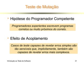  Hipótese do Programador Competente
 Efeito de Acoplamento
Programadores experientes escrevem programas
corretos ou muito próximos do correto.
Casos de teste capazes de revelar erros simples são
tão sensíveis que, implicitamente, também são
capazes de revelar erros mais complexos.
Teste de Mutação
Introdução ao Teste de Software 31
 