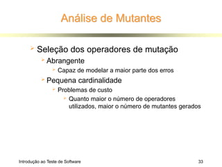 Análise de Mutantes
Introdução ao Teste de Software 33
 Seleção dos operadores de mutação
 Abrangente
 Capaz de modelar a maior parte dos erros
 Pequena cardinalidade
 Problemas de custo
 Quanto maior o número de operadores
utilizados, maior o número de mutantes gerados
 
